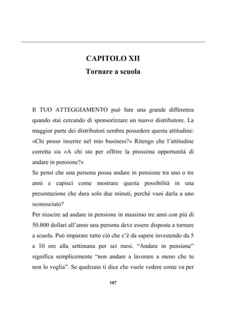 107
CAPITOLO XII
Tornare a scuola
Il TUO ATTEGGIAMENTO può fare una grande differenza
quando stai cercando di sponsorizzare un nuovo distributore. La
maggior parte dei distributori sembra possedere questa attitudine:
«Chi posso inserire nel mio business?» Ritengo che l’attitudine
corretta sia «A chi sto per offrire la prossima opportunità di
andare in pensione?»
Se pensi che una persona possa andare in pensione tra uno o tre
anni e capisci come mostrare questa possibilità in una
presentazione che dura solo due minuti, perché vuoi darla a uno
sconosciuto?
Per riuscire ad andare in pensione in massimo tre anni con più di
50.000 dollari all’anno una persona deve essere disposta a tornare
a scuola. Può imparare tutto ciò che c’è da sapere investendo da 5
a 10 ore alla settimana per sei mesi. “Andare in pensione”
significa semplicemente “non andare a lavorare a meno che tu
non lo voglia”. Se qualcuno ti dice che vuole vedere come va per
 