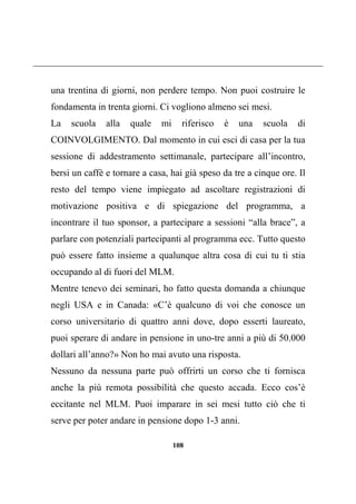 108
una trentina di giorni, non perdere tempo. Non puoi costruire le
fondamenta in trenta giorni. Ci vogliono almeno sei mesi.
La scuola alla quale mi riferisco è una scuola di
COINVOLGIMENTO. Dal momento in cui esci di casa per la tua
sessione di addestramento settimanale, partecipare all’incontro,
bersi un caffè e tornare a casa, hai già speso da tre a cinque ore. Il
resto del tempo viene impiegato ad ascoltare registrazioni di
motivazione positiva e di spiegazione del programma, a
incontrare il tuo sponsor, a partecipare a sessioni “alla brace”, a
parlare con potenziali partecipanti al programma ecc. Tutto questo
può essere fatto insieme a qualunque altra cosa di cui tu ti stia
occupando al di fuori del MLM.
Mentre tenevo dei seminari, ho fatto questa domanda a chiunque
negli USA e in Canada: «C’è qualcuno di voi che conosce un
corso universitario di quattro anni dove, dopo esserti laureato,
puoi sperare di andare in pensione in uno-tre anni a più di 50.000
dollari all’anno?» Non ho mai avuto una risposta.
Nessuno da nessuna parte può offrirti un corso che ti fornisca
anche la più remota possibilità che questo accada. Ecco cos’è
eccitante nel MLM. Puoi imparare in sei mesi tutto ciò che ti
serve per poter andare in pensione dopo 1-3 anni.
 