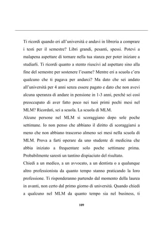 109
Ti ricordi quando eri all’università e andavi in libreria a comprare
i testi per il semestre? Libri grandi, pesanti, spessi. Potevi a
malapena aspettare di tornare nella tua stanza per poter iniziare a
studiarli. Ti ricordi quanto a stento riuscivi ad aspettare sino alla
fine del semestre per sostenere l’esame? Mentre eri a scuola c’era
qualcuno che ti pagava per andarci? Ma dato che sei andato
all’università per 4 anni senza essere pagato e dato che non avevi
alcuna speranza di andare in pensione in 1-3 anni, perché sei così
preoccupato di aver fatto poco nei tuoi primi pochi mesi nel
MLM? Ricordati, sei a scuola. La scuola di MLM.
Alcune persone nel MLM si scoraggiano dopo sole poche
settimane. Io non penso che abbiano il diritto di scoraggiarsi a
meno che non abbiano trascorso almeno sei mesi nella scuola di
MLM. Prova a farti operare da uno studente di medicina che
abbia iniziato a frequentare solo poche settimane prima.
Probabilmente saresti un tantino dispiaciuto del risultato.
Chiedi a un medico, a un avvocato, a un dentista o a qualunque
altro professionista da quanto tempo stanno praticando la loro
professione. Ti risponderanno partendo dal momento della laurea
in avanti, non certo dal primo giorno di università. Quando chiedi
a qualcuno nel MLM da quanto tempo sia nel business, ti
 