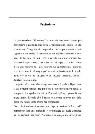 11
Prefazione
La presentazione “45 secondi” è tutto ciò che serve sapere per
cominciare a costruire una vasta organizzazione. Infatti, se una
persona non è in grado di comprendere questa presentazione, può
leggerla a un amico o scriverla su un foglietto affinché i suoi
amici la leggano da soli. Oltre a questa presentazione non hai
bisogno di sapere altro. Una volta che hai capito e ti sei convinto
di ciò che hai letto puoi presentare la tua opportunità a chiunque,
perché veramente chiunque può crearsi un business se lo vuole.
Tutto ciò di cui ha bisogno è un piccolo desiderio. Senza i
desideri, non hai nulla.
Il segreto del sistema che insegniamo non è il parlare. Il parlare è
il tuo peggior nemico. Più parli più il tuo interlocutore pensa di
non poter fare quello che fai tu. Più parli, più egli pensa di non
avere tempo. Ricorda che il tempo è la scusa numero uno della
gente che non si sente pronta per cominciare.
Dopo che i tuoi amici avranno letto la presentazione “45 secondi”
potrebbero farti una domanda. A prescindere da quale domanda
sia, se rispondi hai perso. Avranno altre cinque domande prima
 