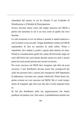 110
risponderà dal giorno in cui ha firmato il suo Contratto di
Distribuzione o il Modulo di Partecipazione.
Invece, dovresti tenere conto del tempo trascorso nel MLM a
partire dal momento in cui ti sei reso conto di quello che stavi
facendo.
La sola occasione in cui sei deluso è quando ti aspetti qualcosa e
non la ottieni o non succede. Troppi distributori entrano nel MLM
aspettandosi di fare un mucchio di soldi subito. Prima e
soprattutto, devi andare a scuola e questo dura almeno sei mesi.
Prendi in considerazione quelli che vanno all’università: dopo sei
mesi dall’inizio dei corsi hanno davanti ancora tre anni e mezzo
prima di essere pronti persino per cercare un lavoro.
Per avere successo nel MLM devi insegnare agli altri ad avere
successo. I tuoi distributori devono uscire ben consapevoli dei
soldi che possono fare e ancora più consapevoli dell’importanza
di addestrare e lavorare con i propri sottolivelli. Prima fanno ciò,
prima avranno un vero successo nel MLM. Ma ci vuole tempo;
prima di insegnare agli altri cosa fare devi averlo imparato bene
tu.
Se hai dei distributori nella tua organizzazione che hanno
problemi nel parlare con i loro amici, è probabilmente perché non
 