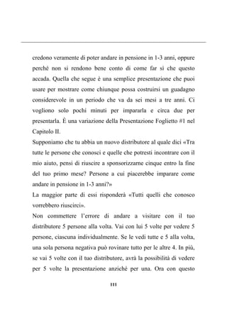 111
credono veramente di poter andare in pensione in 1-3 anni, oppure
perché non si rendono bene conto di come far sì che questo
accada. Quella che segue è una semplice presentazione che puoi
usare per mostrare come chiunque possa costruirsi un guadagno
considerevole in un periodo che va da sei mesi a tre anni. Ci
vogliono solo pochi minuti per impararla e circa due per
presentarla. È una variazione della Presentazione Foglietto #1 nel
Capitolo II.
Supponiamo che tu abbia un nuovo distributore al quale dici «Tra
tutte le persone che conosci e quelle che potresti incontrare con il
mio aiuto, pensi di riuscire a sponsorizzarne cinque entro la fine
del tuo primo mese? Persone a cui piacerebbe imparare come
andare in pensione in 1-3 anni?»
La maggior parte di essi risponderà «Tutti quelli che conosco
vorrebbero riuscirci».
Non commettere l’errore di andare a visitare con il tuo
distributore 5 persone alla volta. Vai con lui 5 volte per vedere 5
persone, ciascuna individualmente. Se le vedi tutte e 5 alla volta,
una sola persona negativa può rovinare tutto per le altre 4. In più,
se vai 5 volte con il tuo distributore, avrà la possibilità di vedere
per 5 volte la presentazione anziché per una. Ora con questo
 