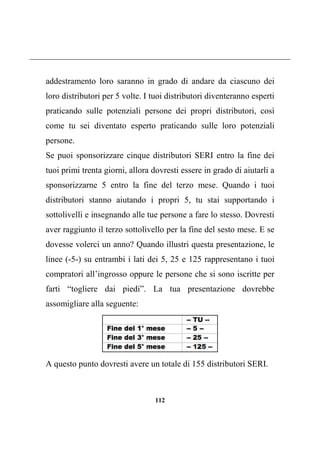 112
addestramento loro saranno in grado di andare da ciascuno dei
loro distributori per 5 volte. I tuoi distributori diventeranno esperti
praticando sulle potenziali persone dei propri distributori, così
come tu sei diventato esperto praticando sulle loro potenziali
persone.
Se puoi sponsorizzare cinque distributori SERI entro la fine dei
tuoi primi trenta giorni, allora dovresti essere in grado di aiutarli a
sponsorizzarne 5 entro la fine del terzo mese. Quando i tuoi
distributori stanno aiutando i propri 5, tu stai supportando i
sottolivelli e insegnando alle tue persone a fare lo stesso. Dovresti
aver raggiunto il terzo sottolivello per la fine del sesto mese. E se
dovesse volerci un anno? Quando illustri questa presentazione, le
linee (-5-) su entrambi i lati dei 5, 25 e 125 rappresentano i tuoi
compratori all’ingrosso oppure le persone che si sono iscritte per
farti “togliere dai piedi”. La tua presentazione dovrebbe
assomigliare alla seguente:
A questo punto dovresti avere un totale di 155 distributori SERI.
 