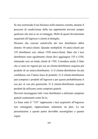 113
Se stai costruendo il tuo business nella maniera corretta, durante il
processo di condivisione della tua opportunità troverai sempre
qualcuno che non se ne avvantaggia. Molti di questi diventeranno
acquirenti all’ingrosso o clienti al dettaglio.
Diciamo che ciascun sottolivello dei tuoi distributori abbia
almeno 10 amici-clienti. Quando moltiplichi 10 amici-clienti per
155 distributori seri, ottieni 1550 amici-clienti. Dato che i tuoi
distributori sono ugualmente clienti devi aggiungere 155 a 1550,
ottenendo così un totale clienti di 1705. Considera anche il fatto
che ci sono tre ragioni per cui un cliente-distributore acquista più
prodotti di un amico-distributore: 1) il cliente-distributore ha più
confidenza con l’intera linea di prodotti; 2) il cliente-distributore
può comprare i prodotti all’ingrosso e per questo probabilmente li
usa per sé con più generosità; 3) il cliente-distributore acquista
prodotti da utilizzare come campioni gratuiti.
Dovresti incoraggiare tutti i tuoi distributori a utilizzare campioni
gratuiti esattamente come fai tu.
La linea sotto il “155” rappresenta i tuoi acquirenti all’ingrosso
non conteggiati; rappresentano solamente un plus. La tua
presentazione a questo punto dovrebbe assomigliare a quanto
segue:
 