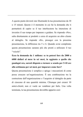 115
A questo punto dovresti star illustrando la tua presentazione da 10
o 15 minuti. Questo è il momento in cui fai la domanda che ti
permetterà di capire se il tuo interlocutore ha intenzione di
investire il suo tempo per imparare a guidare. Se risponde «No»,
salta direttamente ai prodotti e cerca di acquisire un altro cliente
al dettaglio. Se risponde «Sì», prosegui con la prossima
presentazione, la differenza tra 5 e 6. Quando avrai completato
questa presentazione saranno più che pronti a utilizzare il tuo
“veicolo”.
Ecco la domanda da 1 milione: se tu potessi fare da 2000 a
6000 dollari al mese in sei mesi, in aggiunta a quello che
guadagni ora, saresti disposto a tornare a scuola per 5-10 ore
alla settimana per sei mesi, per imparare come fare?
Questa presentazione è semplice e spiega i meccanismi di come
possa crescere un’organizzazione. È una combinazione tra la
costruzione dell’organizzazione e l’acquisto al dettaglio da parte
di ciascuno di una quantità minima. Chiunque può crearsi 10
amici-clienti; non ci vuole un venditore per farlo. Una volta
terminata, la tua presentazione dovrebbe apparire così:
 
