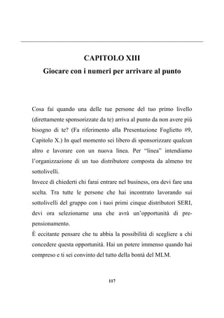 117
CAPITOLO XIII
Giocare con i numeri per arrivare al punto
Cosa fai quando una delle tue persone del tuo primo livello
(direttamente sponsorizzate da te) arriva al punto da non avere più
bisogno di te? (Fa riferimento alla Presentazione Foglietto #9,
Capitolo X.) In quel momento sei libero di sponsorizzare qualcun
altro e lavorare con un nuova linea. Per “linea” intendiamo
l’organizzazione di un tuo distributore composta da almeno tre
sottolivelli.
Invece di chiederti chi farai entrare nel business, ora devi fare una
scelta. Tra tutte le persone che hai incontrato lavorando sui
sottolivelli del gruppo con i tuoi primi cinque distributori SERI,
devi ora selezionarne una che avrà un’opportunità di pre-
pensionamento.
È eccitante pensare che tu abbia la possibilità di scegliere a chi
concedere questa opportunità. Hai un potere immenso quando hai
compreso e ti sei convinto del tutto della bontà del MLM.
 