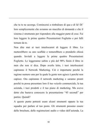12
che tu te ne accorga. Comincerai a rimbalzare di qua e di là! Di’
loro semplicemente che avranno un mucchio di domande e che il
sistema è strutturato per rispondere alla maggior parte di esse. Fai
loro leggere le prime quattro Presentazioni Foglietto e poi falli
tornare da te.
Non dire mai ai tuoi interlocutori di leggere il libro. Lo
metterebbero su uno scaffale e tornerebbero a prenderlo chissà
quando. Invitali a leggere le prime quattro Presentazioni
Foglietto. Le leggeranno subito e più del 90% finirà il libro in
men che non si dica. Dopo averlo letto, i tuoi interlocutori
capiranno il Network Marketing. Ciò è importante perché la
ragione numero uno per la quale la gente non agisce è perché non
capisce. Ora capiranno il network marketing e saranno pronti
perché tu possa presentare loro il tuo veicolo commerciale, la tua
azienda, i tuoi prodotti e il tuo piano di marketing. Ma avevo
detto che bastava conoscere la presentazione “45 secondi” per
partire. Quindi?
A questo punto potresti usare alcuni strumenti oppure la tua
squadra per parlare al tuo posto. Gli strumenti possono essere
delle brochure, delle registrazioni audio o video dell’azienda. La
 