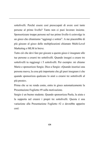 120
sottolivelli. Perché essere così preoccupati di avere così tante
persone al primo livello? Tanto non ci puoi lavorare insieme.
Sponsorizzare troppe persone nel tuo primo livello ti coinvolge in
un gioco che chiamiamo “aggiungi e sottrai”. A me piacerebbe di
più giocare al gioco delle moltiplicazioni chiamato Multi-Level
Marketing o MLM in breve.
Tutto ciò che devi fare per giocare a questo gioco è insegnare alle
tue persone a crearsi tre sottolivelli. Quando insegni a creare tre
sottolivelli tu raggiungi i 5 sottolivelli. Per esempio: mi chiamo
Mario e sponsorizzo Sergio. Dico a Sergio: «Quando inserisci una
persona nuova, la cosa più importante che gli puoi insegnare è che
quando sponsorizza qualcuno lo aiuti a crearsi tre sottolivelli al
più presto».
Prima che se ne renda conto, entra in gioco automaticamente la
Presentazione Foglietto #9 sulla motivazione.
Sergio è un buono studente. Quando sponsorizza Paola, la aiuta e
la supporta nel crearsi i propri tre sottolivelli. Questa è una
variazione alla Presentazione Foglietto #2 e dovrebbe apparire
così:
 