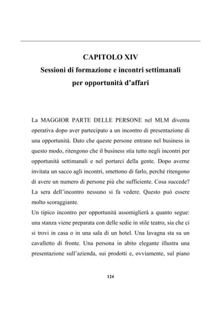 124
CAPITOLO XIV
Sessioni di formazione e incontri settimanali
per opportunità d’affari
La MAGGIOR PARTE DELLE PERSONE nel MLM diventa
operativa dopo aver partecipato a un incontro di presentazione di
una opportunità. Dato che queste persone entrano nel business in
questo modo, ritengono che il business stia tutto negli incontri per
opportunità settimanali e nel portarci della gente. Dopo averne
invitata un sacco agli incontri, smettono di farlo, perché ritengono
di avere un numero di persone più che sufficiente. Cosa succede?
La sera dell’incontro nessuno si fa vedere. Questo può essere
molto scoraggiante.
Un tipico incontro per opportunità assomiglierà a quanto segue:
una stanza viene preparata con delle sedie in stile teatro, sia che ci
si trovi in casa o in una sala di un hotel. Una lavagna sta su un
cavalletto di fronte. Una persona in abito elegante illustra una
presentazione sull’azienda, sui prodotti e, ovviamente, sul piano
 