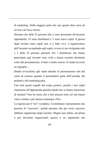 125
di marketing. Nella maggior parte dei casi questo dura circa da
un’ora a un’ora e mezzo.
Diciamo che delle 22 persone che si sono presentate all’incontro
opportunità, 19 sono distributori e 3 sono nuovi ospiti. Il grosso
degli invitati come ospiti non si è fatto vivo. L’organizzatore
dell’incontro sta parlando agli ospiti, ovvero si sta rivolgendo solo
a 3 delle 22 persone presenti! Per i distributori che hanno
partecipato agli incontri varie volte e hanno assistito altrettante
volte alla presentazione, il tutto è molto noioso. Si tende ad avere
un rigurgito…
Dando un’occhiata agli ospiti durante la presentazione noti dei
cenni di assenso quando il presentatore parla dell’azienda, dei
prodotti e del marketing plan.
Con tutti questi segnali del corpo positivi, perché i tuoi ospiti
rinunciano all’opportunità quando chiedi loro se hanno intenzione
di iniziare? Non ha senso che a loro piaccia tutto ciò che hanno
visto e sentito e poi dicano comunque «No».
La ragione per il “no” è semplice. Considerano il presentatore una
persona di “successo”, quindi pensano che per avere successo
debbano organizzare degli incontri. Magari non subito, ma prima
o poi dovranno organizzarli; questo è un argomento che
 
