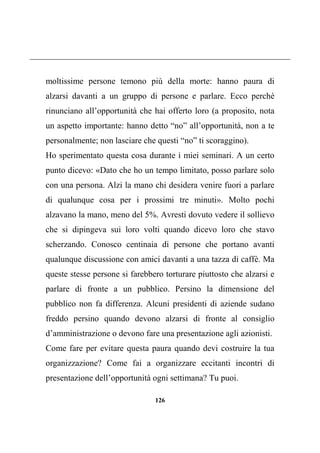 126
moltissime persone temono più della morte: hanno paura di
alzarsi davanti a un gruppo di persone e parlare. Ecco perché
rinunciano all’opportunità che hai offerto loro (a proposito, nota
un aspetto importante: hanno detto “no” all’opportunità, non a te
personalmente; non lasciare che questi “no” ti scoraggino).
Ho sperimentato questa cosa durante i miei seminari. A un certo
punto dicevo: «Dato che ho un tempo limitato, posso parlare solo
con una persona. Alzi la mano chi desidera venire fuori a parlare
di qualunque cosa per i prossimi tre minuti». Molto pochi
alzavano la mano, meno del 5%. Avresti dovuto vedere il sollievo
che si dipingeva sui loro volti quando dicevo loro che stavo
scherzando. Conosco centinaia di persone che portano avanti
qualunque discussione con amici davanti a una tazza di caffè. Ma
queste stesse persone si farebbero torturare piuttosto che alzarsi e
parlare di fronte a un pubblico. Persino la dimensione del
pubblico non fa differenza. Alcuni presidenti di aziende sudano
freddo persino quando devono alzarsi di fronte al consiglio
d’amministrazione o devono fare una presentazione agli azionisti.
Come fare per evitare questa paura quando devi costruire la tua
organizzazione? Come fai a organizzare eccitanti incontri di
presentazione dell’opportunità ogni settimana? Tu puoi.
 