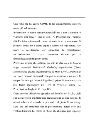 127
Una volta che hai capito COME, la tua organizzazione crescerà
molto più velocemente.
Incontriamo le nostre persone potenziali una a una o durante le
“Sessioni alla brace” (vedi il Cap. IX, Presentazione Foglietto
#8). Preferiamo incontrarle in un ristorante in un momento non di
pienone. Invitiamo il nostro ospite a portarsi un registratore. Può
usare la registrazione per riascoltare la presentazione
successivamente o come strumento d’aiuto per la
sponsorizzazione dei propri amici.
Preferisco sempre che abbiano già letto il libro How to build a
large successful Multi-Level Marketing organization (Come
costruire una grande organizzazione di Multi-Level Marketing di
successo) prima di incontrarli. Ciò può far risparmiare un sacco di
tempo. Se sono già “capaci di guidare” prima di incontrarli, sarà
più facile individuare per loro il “veicolo” giusto (v.
Presentazione Foglietto #3, Cap. IV).
Dopo qualche chiacchiera generica sui benefici del MLM, digli
che desidereresti illustrare una presentazione di una ventina di
minuti relativa all’azienda, ai prodotti e al piano di marketing.
Dato che hai anticipato che la presentazione durerà solo una
ventina di minuti, hai messo in rilievo che chiunque può imparare
 