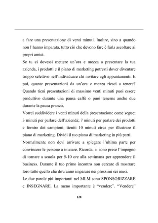 128
a fare una presentazione di venti minuti. Inoltre, sino a quando
non l’hanno imparata, tutto ciò che devono fare è farla ascoltare ai
propri amici.
Se tu ci dovessi mettere un’ora e mezza a presentare la tua
azienda, i prodotti e il piano di marketing potresti dover diventare
troppo selettivo nell’individuare chi invitare agli appuntamenti. E
poi, quante presentazioni da un’ora e mezza riesci a tenere?
Quando tieni presentazioni di massimo venti minuti puoi essere
produttivo durante una pausa caffè o puoi tenerne anche due
durante la pausa pranzo.
Vorrei suddividere i venti minuti della presentazione come segue:
3 minuti per parlare dell’azienda; 7 minuti per parlare dei prodotti
e fornire dei campioni; tieniti 10 minuti circa per illustrare il
piano di marketing. Dividi il tuo piano di marketing in più parti.
Normalmente non devi arrivare a spiegare l’ultima parte per
convincere le persone a iniziare. Ricorda, si sono prese l’impegno
di tornare a scuola per 5-10 ore alla settimana per apprendere il
business. Durante il tuo primo incontro non cercare di mostrare
loro tutto quello che dovranno imparare nei prossimi sei mesi.
Le due parole più importanti nel MLM sono SPONSORIZZARE
e INSEGNARE. La meno importante è “vendere”. “Vendere”
 