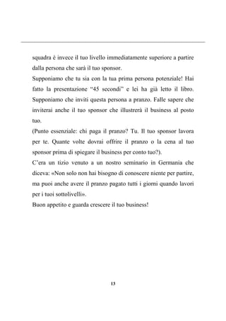13
squadra è invece il tuo livello immediatamente superiore a partire
dalla persona che sarà il tuo sponsor.
Supponiamo che tu sia con la tua prima persona potenziale! Hai
fatto la presentazione “45 secondi” e lei ha già letto il libro.
Supponiamo che inviti questa persona a pranzo. Falle sapere che
inviterai anche il tuo sponsor che illustrerà il business al posto
tuo.
(Punto essenziale: chi paga il pranzo? Tu. Il tuo sponsor lavora
per te. Quante volte dovrai offrire il pranzo o la cena al tuo
sponsor prima di spiegare il business per conto tuo?).
C’era un tizio venuto a un nostro seminario in Germania che
diceva: «Non solo non hai bisogno di conoscere niente per partire,
ma puoi anche avere il pranzo pagato tutti i giorni quando lavori
per i tuoi sottolivelli».
Buon appetito e guarda crescere il tuo business!
 