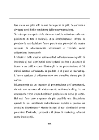 130
fare uscire un gatto solo da una borsa piena di gatti. Se cominci a
divagare perdi il filo conduttore della tua presentazione.
Se la tua persona potenziale dimostra qualche esitazione sulle sue
possibilità di fare il business, dille semplicemente: «Prima di
prendere la tua decisione finale, perché non partecipi alla nostra
sessione di addestramento settimanale e verifichi come
addestriamo le persone?»
L’obiettivo delle sessioni settimanali di addestramento è quello di
insegnare ai tuoi distributori come sedersi insieme a un amico di
fronte a un caffè e come illustrargli la tua presentazione di 20
minuti relativa all’azienda, ai prodotti e al piano di marketing.
L’intera sessione di addestramento non dovrebbe durare più di
un’ora.
Diversamente da un incontro di presentazione dell’opportunità,
durante una sessione di addestramento settimanale dirigi la tua
discussione verso i tuoi distributori piuttosto che verso gli ospiti.
Hai mai fatto caso a quanto sia più credibile una discussione
quando la stai ascoltando indirettamente rispetto a quando sei
coinvolto direttamente? Mentre insegni ai tuoi distributori come
presentare l’azienda, i prodotti e il piano di marketing, addestri
anche i tuoi ospiti.
 