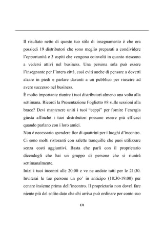 131
Il risultato netto di questo tuo stile di insegnamento è che ora
possiedi 19 distributori che sono meglio preparati a condividere
l’opportunità e 3 ospiti che vengono coinvolti in quanto riescono
a vedersi attivi nel business. Una persona sola può essere
l’insegnante per l’intera città, così eviti anche di pensare a doverti
alzare in piedi e parlare davanti a un pubblico per riuscire ad
avere successo nel business.
È molto importante riunire i tuoi distributori almeno una volta alla
settimana. Ricordi la Presentazione Foglietto #8 sulle sessioni alla
brace? Devi mantenere uniti i tuoi “ceppi” per fornire l’energia
giusta affinché i tuoi distributori possano essere più efficaci
quando parlano con i loro amici.
Non è necessario spendere fior di quattrini per i luoghi d’incontro.
Ci sono molti ristoranti con salette tranquille che puoi utilizzare
senza costi aggiuntivi. Basta che parli con il proprietario
dicendogli che hai un gruppo di persone che si riunirà
settimanalmente.
Inizi i tuoi incontri alle 20:00 e ve ne andate tutti per le 21:30.
Inviterai le tue persone un po’ in anticipo (18:30-19:00) per
cenare insieme prima dell’incontro. Il proprietario non dovrà fare
niente più del solito dato che chi arriva può ordinare per conto suo
 
