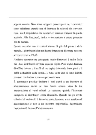 132
appena entrato. Non serve neppure preoccuparsi se i camerieri
sono indaffarati perché non ti interessa la velocità del servizio.
Così, sia il proprietario che i camerieri saranno contenti di questo
accordo. Alla fine, però, invita le tue persone a essere generose
con la mancia.
Questo accordo non ti costerà niente di più del pasto e della
mancia. I distributori che non hanno intenzione di cenare possono
arrivare verso le 19:45.
Abbiamo scoperto che con questo modo di trovarsi è molto facile
per i tuoi distributori invitare qualche ospite. Puoi anche decidere
di offrire la cena o il caffè al tuo ospite (ciò rende i tuoi pasti o il
caffè deducibile dalle spese…). Una volta che si sono iscritti,
possono cominciare a pensare per conto loro.
È comunque positivo invitare i tuoi ospiti a un incontro di
addestramento anche se non hanno ancora visto la tua
presentazione di venti minuti. La vedranno quando l’istruttore
insegnerà ai distributori come illustrarla. Quando fai gli inviti,
chiarisci ai tuoi ospiti il fatto che parteciperanno a una sessione di
addestramento e non a un incontro opportunità. Scopriranno
l’opportunità durante l’addestramento.
 