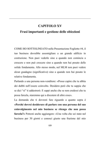 133
CAPITOLO XV
Frasi importanti e gestione delle obiezioni
COME HO SOTTOLINEATO nella Presentazione Foglietto #4, il
tuo business dovrebbe assomigliare a un grande edificio in
costruzione. Non puoi vederlo sino a quando non comincia a
crescere e non può crescere sino a quando non hai posato delle
solide fondamenta. Allo stesso modo, nel MLM non puoi vedere
alcun guadagno (significativo) sino a quando non hai posato le
relative fondamenta.
Parlando a una persona non-venditore: «Posso capire che tu abbia
dei dubbi nell’essere coinvolto. Desidero però che tu sappia che
se dici “sì” ti addestrerò. E sappi anche che se non credessi che tu
possa farcela, staremmo qui a discutere di altre cose».
La domanda che ti dovresti fare riguardo a quanto sopra è
«Perché dovrei desiderare di parlare con una persona del suo
coinvolgimento nel mio business se ritengo che non possa
farcela?» Potresti anche aggiungere: «Una volta che sei stato nel
business per 30 giorni e conosci giusto una frazione del mio
 