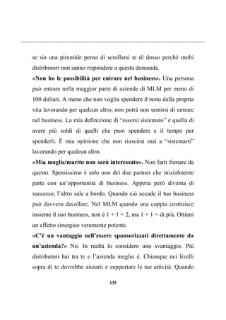 135
se sia una piramide pensa di scrollarsi te di dosso perché molti
distributori non sanno rispondere a questa domanda.
«Non ho le possibilità per entrare nel business». Una persona
può entrare nella maggior parte di aziende di MLM per meno di
100 dollari. A meno che non voglia spendere il resto della propria
vita lavorando per qualcun altro, non potrà non sentirsi di entrare
nel business. La mia definizione di “essersi sistemato” è quella di
avere più soldi di quelli che puoi spendere e il tempo per
spenderli. È mia opinione che non riuscirai mai a “sistemarti”
lavorando per qualcun altro.
«Mia moglie/marito non sarà interessato». Non farti frenare da
questo. Spessissimo è solo uno dei due partner che inizialmente
parte con un’opportunità di business. Appena però diventa di
successo, l’altro sale a bordo. Quando ciò accade il tuo business
può davvero decollare. Nel MLM quando una coppia costruisce
insieme il suo business, non è 1 + 1 = 2, ma 1 + 1 = di più. Ottieni
un effetto sinergico veramente potente.
«C’è un vantaggio nell’essere sponsorizzati direttamente da
un’azienda?» No. In realtà lo considero uno svantaggio. Più
distributori hai tra te e l’azienda meglio è. Chiunque nei livelli
sopra di te dovrebbe aiutarti e supportare le tue attività. Quando
 