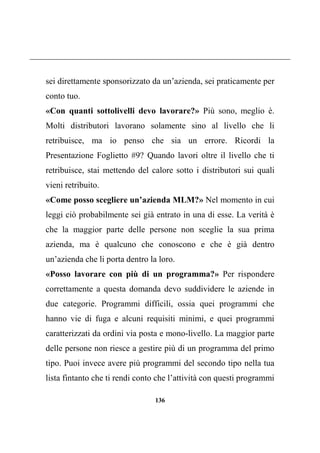 136
sei direttamente sponsorizzato da un’azienda, sei praticamente per
conto tuo.
«Con quanti sottolivelli devo lavorare?» Più sono, meglio è.
Molti distributori lavorano solamente sino al livello che li
retribuisce, ma io penso che sia un errore. Ricordi la
Presentazione Foglietto #9? Quando lavori oltre il livello che ti
retribuisce, stai mettendo del calore sotto i distributori sui quali
vieni retribuito.
«Come posso scegliere un’azienda MLM?» Nel momento in cui
leggi ciò probabilmente sei già entrato in una di esse. La verità è
che la maggior parte delle persone non sceglie la sua prima
azienda, ma è qualcuno che conoscono e che è già dentro
un’azienda che li porta dentro la loro.
«Posso lavorare con più di un programma?» Per rispondere
correttamente a questa domanda devo suddividere le aziende in
due categorie. Programmi difficili, ossia quei programmi che
hanno vie di fuga e alcuni requisiti minimi, e quei programmi
caratterizzati da ordini via posta e mono-livello. La maggior parte
delle persone non riesce a gestire più di un programma del primo
tipo. Puoi invece avere più programmi del secondo tipo nella tua
lista fintanto che ti rendi conto che l’attività con questi programmi
 
