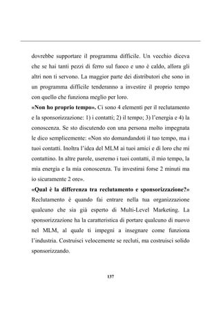 137
dovrebbe supportare il programma difficile. Un vecchio diceva
che se hai tanti pezzi di ferro sul fuoco e uno è caldo, allora gli
altri non ti servono. La maggior parte dei distributori che sono in
un programma difficile tenderanno a investire il proprio tempo
con quello che funziona meglio per loro.
«Non ho proprio tempo». Ci sono 4 elementi per il reclutamento
e la sponsorizzazione: 1) i contatti; 2) il tempo; 3) l’energia e 4) la
conoscenza. Se sto discutendo con una persona molto impegnata
le dico semplicemente: «Non sto domandandoti il tuo tempo, ma i
tuoi contatti. Inoltra l’idea del MLM ai tuoi amici e dì loro che mi
contattino. In altre parole, useremo i tuoi contatti, il mio tempo, la
mia energia e la mia conoscenza. Tu investirai forse 2 minuti ma
io sicuramente 2 ore».
«Qual è la differenza tra reclutamento e sponsorizzazione?»
Reclutamento è quando fai entrare nella tua organizzazione
qualcuno che sia già esperto di Multi-Level Marketing. La
sponsorizzazione ha la caratteristica di portare qualcuno di nuovo
nel MLM, al quale ti impegni a insegnare come funziona
l’industria. Costruisci velocemente se recluti, ma costruisci solido
sponsorizzando.
 