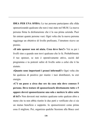138
IDEA PER UNA SFIDA: Le tue persone partecipano alla sfida
sponsorizzando qualcuno che non è mai stato nel MLM. La nuova
persona firma la dichiarazione che è la sua prima azienda. Puoi
far entrare quante persone vuoi. Ogni volta che la nuova persona
raggiunge un obiettivo di livello prefissato, l’istruttore riceve un
premio.
«Il mio sponsor non mi aiuta. Cosa devo fare?» Vai su per i
livelli sino a quando non trovi qualcuno che lo fa. Probabilmente
il tuo sponsor, se non è operativamente attivo, uscirà dal
programma e tu potresti salire di livello sotto a colui che ti ha
aiutato.
«Quanto sono importanti i pranzi informali?» Ogni volta che
fai qualcosa di positivo per riunire i tuoi distributori, tu crei
energia.
«C’è un paese a circa due ore da casa mia dove conosco 5
persone. Devo tentare di sponsorizzarle direttamente tutte e 5
oppure dovrei sponsorizzarne una sola e mettere le altre sotto
di lei?» Non dovresti mai mettere qualcuno sotto qualcun altro a
meno che tu non abbia riunito le due parti e verificato che ci sia
un mutuo beneficio e supporto. Io sponsorizzerei come prima
cosa il migliore. Poi, organizza qualche Sessione alla Brace così
 