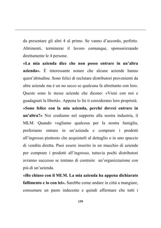 139
da presentare gli altri 4 al primo. Se vanno d’accordo, perfetto.
Altrimenti, terminerai il lavoro comunque, sponsorizzando
direttamente le 4 persone.
«La mia azienda dice che non posso entrare in un’altra
azienda». È interessante notare che alcune aziende hanno
quest’abitudine. Sono felici di reclutare distributori provenienti da
altre aziende ma è un no secco se qualcuna fa altrettanto con loro.
Queste sono le stesse aziende che dicono: «Vieni con noi e
guadagnati la libertà». Appena lo fai ti considerano loro proprietà.
«Sono felice con la mia azienda, perché dovrei entrare in
un’altra?» Noi crediamo nel supporto alla nostra industria, il
MLM. Quando vogliamo qualcosa per la nostra famiglia,
preferiamo entrare in un’azienda e comprare i prodotti
all’ingrosso piuttosto che acquistarli al dettaglio o in uno spaccio
di vendita diretta. Puoi essere inserito in un mucchio di aziende
per comprare i prodotti all’ingrosso, tuttavia pochi distributori
avranno successo se tentano di costruire un’organizzazione con
più di un’azienda.
«Ho chiuso con il MLM. La mia azienda ha appena dichiarato
fallimento e io con lei». Sarebbe come andare in città a mangiare,
consumare un pasto indecente e quindi affermare che tutti i
 