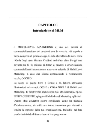 14
CAPITOLO I
Introduzione al MLM
Il MULTI-LEVEL MARKETING è uno dei metodi di
commercializzazione dei prodotti con la crescita più rapida e
meno compresi al giorno d’oggi. È stato etichettato da molti come
l’Onda Degli Anni Ottanta. Credimi, andrà ben oltre. Per gli anni
novanta più di 100 miliardi di dollari di prodotti e servizi saranno
commercializzati annualmente attraverso aziende di Multi-Level
Marketing. E dato che stiamo approcciando il ventunesimo
secolo, OCCHIO!
Lo scopo di questo libro è fornire a te, lettore, attraverso
illustrazioni ed esempi, COS’È e COSA NON È il Multi-Level
Marketing. Ti mostreremo anche come puoi efficacemente, ripeto,
EFFICACEMENTE, spiegare il Multi-Level Marketing agli altri.
Questo libro dovrebbe essere considerato come un manuale
d’addestramento, da utilizzare come strumento per aiutarti a
istruire le persone della tua organizzazione. Includilo nel loro
pacchetto iniziale di formazione al tuo programma.
 