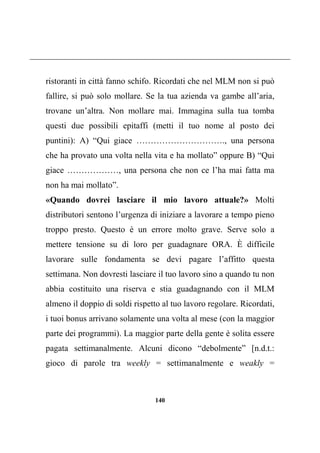 140
ristoranti in città fanno schifo. Ricordati che nel MLM non si può
fallire, si può solo mollare. Se la tua azienda va gambe all’aria,
trovane un’altra. Non mollare mai. Immagina sulla tua tomba
questi due possibili epitaffi (metti il tuo nome al posto dei
puntini): A) “Qui giace …………………………., una persona
che ha provato una volta nella vita e ha mollato” oppure B) “Qui
giace ………………, una persona che non ce l’ha mai fatta ma
non ha mai mollato”.
«Quando dovrei lasciare il mio lavoro attuale?» Molti
distributori sentono l’urgenza di iniziare a lavorare a tempo pieno
troppo presto. Questo è un errore molto grave. Serve solo a
mettere tensione su di loro per guadagnare ORA. È difficile
lavorare sulle fondamenta se devi pagare l’affitto questa
settimana. Non dovresti lasciare il tuo lavoro sino a quando tu non
abbia costituito una riserva e stia guadagnando con il MLM
almeno il doppio di soldi rispetto al tuo lavoro regolare. Ricordati,
i tuoi bonus arrivano solamente una volta al mese (con la maggior
parte dei programmi). La maggior parte della gente è solita essere
pagata settimanalmente. Alcuni dicono “debolmente” [n.d.t.:
gioco di parole tra weekly = settimanalmente e weakly =
 