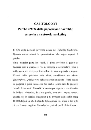 142
CAPITOLO XVI
Perché il 90% della popolazione dovrebbe
essere in un network marketing
Il 90% delle persone dovrebbe essere nel Network Marketing.
Quando comprenderai la presentazione che segue capirai il
perché.
Nella maggior parte dei Paesi, il gioco preferito è quello di
lavorare sino a quando si va in pensione e accumulare fondi a
sufficienza per vivere confortevolmente sino a quando si muore.
Vivere della pensione non viene considerato un vivere
confortevole. Quando vivi nella casa che hai scelto (senza mutuo
da pagare) e guidi l’auto che hai scelto (senza rate da pagare);
quando le tue carte di credito sono sempre coperte e non ti arriva
la bolletta telefonica, in altre parole, non devi pagare niente,
quando sei in questa situazione e ti arrivano ogni santo mese
10.000 dollari sia che ti alzi dal letto oppure no, allora il tuo stile
di vita è molto migliore di una buona parte di quello dei milionari.
 