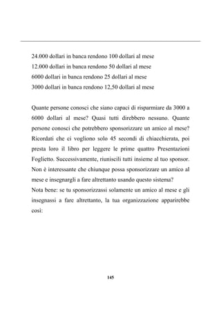 145
24.000 dollari in banca rendono 100 dollari al mese
12.000 dollari in banca rendono 50 dollari al mese
6000 dollari in banca rendono 25 dollari al mese
3000 dollari in banca rendono 12,50 dollari al mese
Quante persone conosci che siano capaci di risparmiare da 3000 a
6000 dollari al mese? Quasi tutti direbbero nessuno. Quante
persone conosci che potrebbero sponsorizzare un amico al mese?
Ricordati che ci vogliono solo 45 secondi di chiacchierata, poi
presta loro il libro per leggere le prime quattro Presentazioni
Foglietto. Successivamente, riuniscili tutti insieme al tuo sponsor.
Non è interessante che chiunque possa sponsorizzare un amico al
mese e insegnargli a fare altrettanto usando questo sistema?
Nota bene: se tu sponsorizzassi solamente un amico al mese e gli
insegnassi a fare altrettanto, la tua organizzazione apparirebbe
così:
 