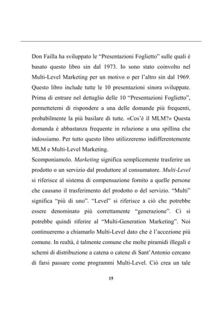15
Don Failla ha sviluppato le “Presentazioni Foglietto” sulle quali è
basato questo libro sin dal 1973. Io sono stato coinvolto nel
Multi-Level Marketing per un motivo o per l’altro sin dal 1969.
Questo libro include tutte le 10 presentazioni sinora sviluppate.
Prima di entrare nel dettaglio delle 10 “Presentazioni Foglietto”,
permettetemi di rispondere a una delle domande più frequenti,
probabilmente la più basilare di tutte. «Cos’è il MLM?» Questa
domanda è abbastanza frequente in relazione a una spillina che
indossiamo. Per tutto questo libro utilizzeremo indifferentemente
MLM e Multi-Level Marketing.
Scomponiamolo. Marketing significa semplicemente trasferire un
prodotto o un servizio dal produttore al consumatore. Multi-Level
si riferisce al sistema di compensazione fornito a quelle persone
che causano il trasferimento del prodotto o del servizio. “Multi”
significa “più di uno”. “Level” si riferisce a ciò che potrebbe
essere denominato più correttamente “generazione”. Ci si
potrebbe quindi riferire al “Multi-Generation Marketing”. Noi
continueremo a chiamarlo Multi-Level dato che è l’accezione più
comune. In realtà, è talmente comune che molte piramidi illegali e
schemi di distribuzione a catena o catene di Sant’Antonio cercano
di farsi passare come programmi Multi-Level. Ciò crea un tale
 