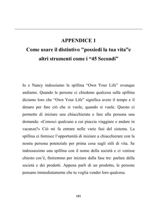 151
APPENDICE 1
Come usare il distintivo "possiedi la tua vita”e
altri strumenti come i “45 Secondi”
Io e Nancy indossiamo la spillina “Own Your Life” ovunque
andiamo. Quando le persone ci chiedono qualcosa sulla spillina
diciamo loro che “Own Your Life” significa avere il tempo e il
denaro per fare ciò che si vuole, quando si vuole. Questo ci
permette di iniziare una chiacchierata e fare alla persona una
domanda: «Conosci qualcuno a cui piaccia viaggiare e andare in
vacanza?» Ciò mi fa entrare nelle varie fasi del sistema. La
spillina ci fornisce l’opportunità di iniziare a chiacchierare con la
nostra persona potenziale per prima cosa sugli stili di vita. Se
indossassimo una spillina con il nome della società e ci venisse
chiesto cos’è, finiremmo per iniziare dalla fase tre: parlare della
società e dei prodotti. Appena parli di un prodotto, le persone
pensano immediatamente che tu voglia vender loro qualcosa.
 