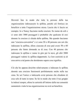 152
Dovresti fare in modo che tutte le persone della tua
organizzazione indossassero la spillina, perché ciò fornisce un
beneficio a tutta l’organizzazione stessa. Lascia che ti faccia un
esempio. Io e Nancy facciamo molte crociere. Se siamo da soli e
ci sono altri 3000 passeggeri è probabile che qualcuno di essi
durante la crociera ci chieda della spillina. Ma quando facciamo
una “crociera-convention” e ci sono 30 o 40 persone con noi che
indossano la spillina, allora ciascuna di esse può avere 50 o 60
persone che fanno domande su di essa. Con 40 persone che
indossano la spillina e vanno in giro per la nave, gli altri 3000
passeggeri vedono la spillina dappertutto. La loro curiosità su di
essa arriva a tal punto che desiderano sapere cosa significa.
Ciò che ho appena descritto relativamente a indossare la spillina
durante una crociera funzionerà perfettamente anche nella tua
zona. Se sei l’unico a indossarla avrai persone che chiedono di
essa solo di tanto in tanto. Se fai in modo che tutto il tuo gruppo
la indossi sempre, allora la curiosità all’interno della tua comunità
aumenterà e tutta la tua organizzazione ne avrà un beneficio.
 