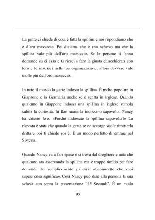 153
La gente ci chiede di cosa è fatta la spillina e noi rispondiamo che
è d’oro massiccio. Poi diciamo che è uno scherzo ma che la
spillina vale più dell’oro massiccio. Se le persone ti fanno
domande su di essa e tu riesci a fare la giusta chiacchierata con
loro e le inserisci nella tua organizzazione, allora davvero vale
molto più dell’oro massiccio.
In tutto il mondo la gente indossa la spillina. È molto popolare in
Giappone e in Germania anche se è scritta in inglese. Quando
qualcuno in Giappone indossa una spillina in inglese stimola
subito la curiosità. In Danimarca la indossano capovolta. Nancy
ha chiesto loro: «Perché indossate la spillina capovolta?» La
risposta è stata che quando la gente se ne accorge vuole rimetterla
dritta e poi ti chiede cos’è. È un modo perfetto di entrare nel
Sistema.
Quando Nancy va a fare spese o si trova dal droghiere e nota che
qualcuno sta osservando la spillina ma è troppo timido per fare
domande, lei semplicemente gli dice: «Scommetto che vuoi
sapere cosa significa». Così Nancy può dare alla persona la sua
scheda con sopra la presentazione “45 Secondi”. È un modo
 