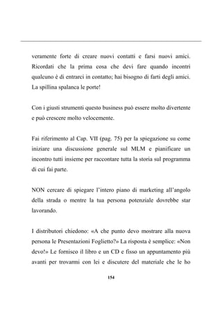 154
veramente forte di creare nuovi contatti e farsi nuovi amici.
Ricordati che la prima cosa che devi fare quando incontri
qualcuno è di entrarci in contatto; hai bisogno di farti degli amici.
La spillina spalanca le porte!
Con i giusti strumenti questo business può essere molto divertente
e può crescere molto velocemente.
Fai riferimento al Cap. VII (pag. 75) per la spiegazione su come
iniziare una discussione generale sul MLM e pianificare un
incontro tutti insieme per raccontare tutta la storia sul programma
di cui fai parte.
NON cercare di spiegare l’intero piano di marketing all’angolo
della strada o mentre la tua persona potenziale dovrebbe star
lavorando.
I distributori chiedono: «A che punto devo mostrare alla nuova
persona le Presentazioni Foglietto?» La risposta è semplice: «Non
devo!» Le fornisco il libro e un CD e fisso un appuntamento più
avanti per trovarmi con lei e discutere del materiale che le ho
 