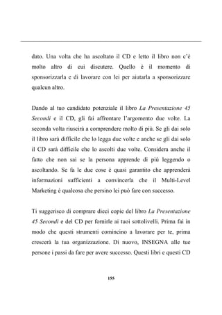 155
dato. Una volta che ha ascoltato il CD e letto il libro non c’è
molto altro di cui discutere. Quello è il momento di
sponsorizzarla e di lavorare con lei per aiutarla a sponsorizzare
qualcun altro.
Dando al tuo candidato potenziale il libro La Presentazione 45
Secondi e il CD, gli fai affrontare l’argomento due volte. La
seconda volta riuscirà a comprendere molto di più. Se gli dai solo
il libro sarà difficile che lo legga due volte e anche se gli dai solo
il CD sarà difficile che lo ascolti due volte. Considera anche il
fatto che non sai se la persona apprende di più leggendo o
ascoltando. Se fa le due cose è quasi garantito che apprenderà
informazioni sufficienti a convincerla che il Multi-Level
Marketing è qualcosa che persino lei può fare con successo.
Ti suggerisco di comprare dieci copie del libro La Presentazione
45 Secondi e del CD per fornirle ai tuoi sottolivelli. Prima fai in
modo che questi strumenti comincino a lavorare per te, prima
crescerà la tua organizzazione. Di nuovo, INSEGNA alle tue
persone i passi da fare per avere successo. Questi libri e questi CD
 