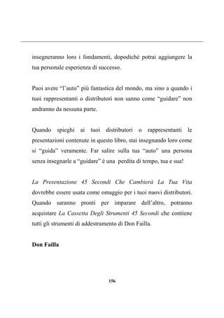 156
insegneranno loro i fondamenti, dopodiché potrai aggiungere la
tua personale esperienza di successo.
Puoi avere “l’auto” più fantastica del mondo, ma sino a quando i
tuoi rappresentanti o distributori non sanno come “guidare” non
andranno da nessuna parte.
Quando spieghi ai tuoi distributori o rappresentanti le
presentazioni contenute in questo libro, stai insegnando loro come
si “guida” veramente. Far salire sulla tua “auto” una persona
senza insegnarle a “guidare” è una perdita di tempo, tua e sua!
La Presentazione 45 Secondi Che Cambierà La Tua Vita
dovrebbe essere usata come omaggio per i tuoi nuovi distributori.
Quando saranno pronti per imparare dell’altro, potranno
acquistare La Cassetta Degli Strumenti 45 Secondi che contiene
tutti gli strumenti di addestramento di Don Failla.
Don Failla
 