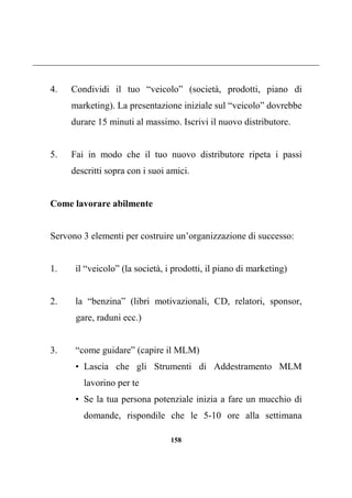 158
4. Condividi il tuo “veicolo” (società, prodotti, piano di
marketing). La presentazione iniziale sul “veicolo” dovrebbe
durare 15 minuti al massimo. Iscrivi il nuovo distributore.
5. Fai in modo che il tuo nuovo distributore ripeta i passi
descritti sopra con i suoi amici.
Come lavorare abilmente
Servono 3 elementi per costruire un’organizzazione di successo:
1. il “veicolo” (la società, i prodotti, il piano di marketing)
2. la “benzina” (libri motivazionali, CD, relatori, sponsor,
gare, raduni ecc.)
3. “come guidare” (capire il MLM)
• Lascia che gli Strumenti di Addestramento MLM
lavorino per te
• Se la tua persona potenziale inizia a fare un mucchio di
domande, rispondile che le 5-10 ore alla settimana
 