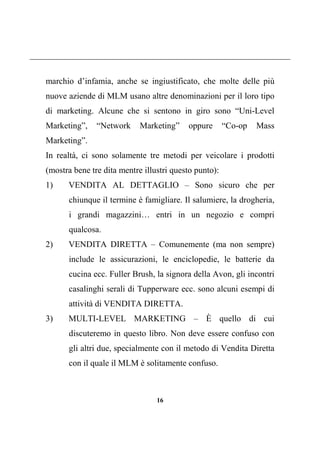 16
marchio d’infamia, anche se ingiustificato, che molte delle più
nuove aziende di MLM usano altre denominazioni per il loro tipo
di marketing. Alcune che si sentono in giro sono “Uni-Level
Marketing”, “Network Marketing” oppure “Co-op Mass
Marketing”.
In realtà, ci sono solamente tre metodi per veicolare i prodotti
(mostra bene tre dita mentre illustri questo punto):
1) VENDITA AL DETTAGLIO – Sono sicuro che per
chiunque il termine è famigliare. Il salumiere, la drogheria,
i grandi magazzini… entri in un negozio e compri
qualcosa.
2) VENDITA DIRETTA – Comunemente (ma non sempre)
include le assicurazioni, le enciclopedie, le batterie da
cucina ecc. Fuller Brush, la signora della Avon, gli incontri
casalinghi serali di Tupperware ecc. sono alcuni esempi di
attività di VENDITA DIRETTA.
3) MULTI-LEVEL MARKETING – È quello di cui
discuteremo in questo libro. Non deve essere confuso con
gli altri due, specialmente con il metodo di Vendita Diretta
con il quale il MLM è solitamente confuso.
 