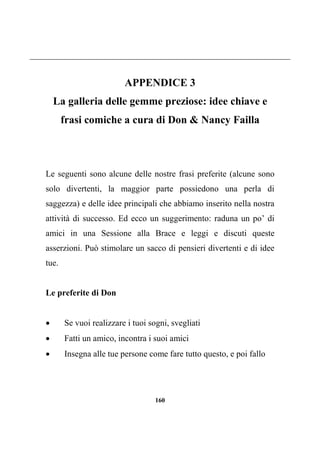 160
APPENDICE 3
La galleria delle gemme preziose: idee chiave e
frasi comiche a cura di Don & Nancy Failla
Le seguenti sono alcune delle nostre frasi preferite (alcune sono
solo divertenti, la maggior parte possiedono una perla di
saggezza) e delle idee principali che abbiamo inserito nella nostra
attività di successo. Ed ecco un suggerimento: raduna un po’ di
amici in una Sessione alla Brace e leggi e discuti queste
asserzioni. Può stimolare un sacco di pensieri divertenti e di idee
tue.
Le preferite di Don
 Se vuoi realizzare i tuoi sogni, svegliati
 Fatti un amico, incontra i suoi amici
 Insegna alle tue persone come fare tutto questo, e poi fallo
 