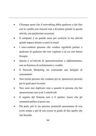 161
 Chiunque pensi che il networking abbia qualcosa a che fare
con la vendita non riuscirà mai a diventare grande in questa
attività, con pochissime eccezioni
 Il computer è un grande aiuto per costruire la tua attività
quindi impara almeno a usare le email
 I non-venditori pensano che vendere significhi parlare a
qualcuno di qualcosa che non vogliono o di cui non hanno
bisogno
 Questa è un’attività di sponsorizzazione e addestramento,
non un business di reclutamento e vendita
 Il Network Marketing sta costruendo una famiglia di
consumatori
 Non recluti persone che vendano per te, sponsorizzi persone
per le quali puoi lavorare
 Non sarai mai duplicato sino a quando la persona che hai
sponsorizzato non avrà 3 sottolivelli
 Il segreto del Sistema non è il parlare; lascia che gli
strumenti parlino al posto tuo
 Più parli, più le tue persone potenziali penseranno di non
avere tempo e poi di non essere in grado di fare quello che
stai facendo
 