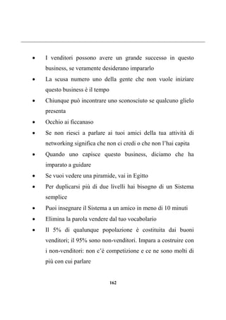 162
 I venditori possono avere un grande successo in questo
business, se veramente desiderano impararlo
 La scusa numero uno della gente che non vuole iniziare
questo business è il tempo
 Chiunque può incontrare uno sconosciuto se qualcuno glielo
presenta
 Occhio ai ficcanaso
 Se non riesci a parlare ai tuoi amici della tua attività di
networking significa che non ci credi o che non l’hai capita
 Quando uno capisce questo business, diciamo che ha
imparato a guidare
 Se vuoi vedere una piramide, vai in Egitto
 Per duplicarsi più di due livelli hai bisogno di un Sistema
semplice
 Puoi insegnare il Sistema a un amico in meno di 10 minuti
 Elimina la parola vendere dal tuo vocabolario
 Il 5% di qualunque popolazione è costituita dai buoni
venditori; il 95% sono non-venditori. Impara a costruire con
i non-venditori: non c’è competizione e ce ne sono molti di
più con cui parlare
 