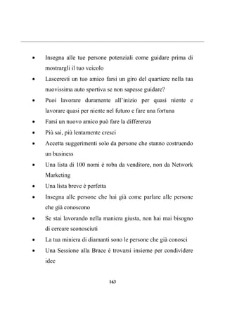 163
 Insegna alle tue persone potenziali come guidare prima di
mostrargli il tuo veicolo
 Lasceresti un tuo amico farsi un giro del quartiere nella tua
nuovissima auto sportiva se non sapesse guidare?
 Puoi lavorare duramente all’inizio per quasi niente e
lavorare quasi per niente nel futuro e fare una fortuna
 Farsi un nuovo amico può fare la differenza
 Più sai, più lentamente cresci
 Accetta suggerimenti solo da persone che stanno costruendo
un business
 Una lista di 100 nomi è roba da venditore, non da Network
Marketing
 Una lista breve è perfetta
 Insegna alle persone che hai già come parlare alle persone
che già conoscono
 Se stai lavorando nella maniera giusta, non hai mai bisogno
di cercare sconosciuti
 La tua miniera di diamanti sono le persone che già conosci
 Una Sessione alla Brace è trovarsi insieme per condividere
idee
 