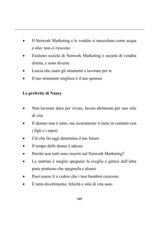 165
 Il Network Marketing e le vendite si mescolano come acqua
e olio: non ci riescono
 Esistono società di Network Marketing e società di vendita
diretta, e sono diverse
 Lascia che siano gli strumenti a lavorare per te
 Il tuo strumento migliore è il tuo sponsor
Le preferite di Nancy
 Non lavorare duro per vivere, lavora abilmente per uno stile
di vita
 Il denaro non è tutto, ma sicuramente ti tiene in contatto con
i figli e i nipoti
 Ciò che fai oggi determina il tuo futuro
 Il tempo delle donne è adesso
 Perché non tutti sono inseriti nel Network Marketing?
 La mattina è meglio spegnere la sveglia e girarsi dall’altra
parte piuttosto che spegnerla e alzarsi
 Puoi essere lì a vedere che i tuoi bambini crescono
 È tutto divertimento, felicità e stile di vita sano
 