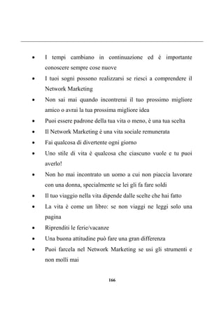 166
 I tempi cambiano in continuazione ed è importante
conoscere sempre cose nuove
 I tuoi sogni possono realizzarsi se riesci a comprendere il
Network Marketing
 Non sai mai quando incontrerai il tuo prossimo migliore
amico o avrai la tua prossima migliore idea
 Puoi essere padrone della tua vita o meno, è una tua scelta
 Il Network Marketing è una vita sociale remunerata
 Fai qualcosa di divertente ogni giorno
 Uno stile di vita è qualcosa che ciascuno vuole e tu puoi
averlo!
 Non ho mai incontrato un uomo a cui non piaccia lavorare
con una donna, specialmente se lei gli fa fare soldi
 Il tuo viaggio nella vita dipende dalle scelte che hai fatto
 La vita è come un libro: se non viaggi ne leggi solo una
pagina
 Riprenditi le ferie/vacanze
 Una buona attitudine può fare una gran differenza
 Puoi farcela nel Network Marketing se usi gli strumenti e
non molli mai
 