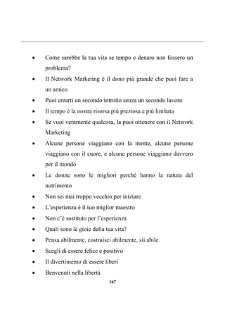 167
 Come sarebbe la tua vita se tempo e denaro non fossero un
problema?
 Il Network Marketing è il dono più grande che puoi fare a
un amico
 Puoi crearti un secondo introito senza un secondo lavoro
 Il tempo è la nostra risorsa più preziosa e più limitata
 Se vuoi veramente qualcosa, la puoi ottenere con il Network
Marketing
 Alcune persone viaggiano con la mente, alcune persone
viaggiano con il cuore, e alcune persone viaggiano davvero
per il mondo
 Le donne sono le migliori perché hanno la natura del
nutrimento
 Non sei mai troppo vecchio per iniziare
 L’esperienza è il tuo miglior maestro
 Non c’è sostituto per l’esperienza
 Quali sono le gioie della tua vita?
 Pensa abilmente, costruisci abilmente, sii abile
 Scegli di essere felice e positivo
 Il divertimento di essere liberi
 Benvenuti nella libertà
 