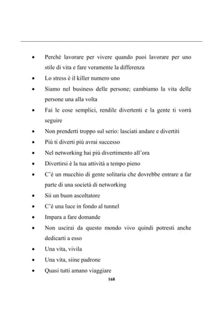 168
 Perché lavorare per vivere quando puoi lavorare per uno
stile di vita e fare veramente la differenza
 Lo stress è il killer numero uno
 Siamo nel business delle persone; cambiamo la vita delle
persone una alla volta
 Fai le cose semplici, rendile divertenti e la gente ti vorrà
seguire
 Non prenderti troppo sul serio: lasciati andare e divertiti
 Più ti diverti più avrai successo
 Nel networking hai più divertimento all’ora
 Divertirsi è la tua attività a tempo pieno
 C’è un mucchio di gente solitaria che dovrebbe entrare a far
parte di una società di networking
 Sii un buon ascoltatore
 C’è una luce in fondo al tunnel
 Impara a fare domande
 Non uscirai da questo mondo vivo quindi potresti anche
dedicarti a esso
 Una vita, vivila
 Una vita, siine padrone
 Quasi tutti amano viaggiare
 