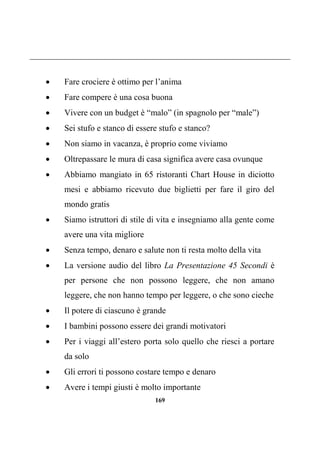 169
 Fare crociere è ottimo per l’anima
 Fare compere è una cosa buona
 Vivere con un budget è “malo” (in spagnolo per “male”)
 Sei stufo e stanco di essere stufo e stanco?
 Non siamo in vacanza, è proprio come viviamo
 Oltrepassare le mura di casa significa avere casa ovunque
 Abbiamo mangiato in 65 ristoranti Chart House in diciotto
mesi e abbiamo ricevuto due biglietti per fare il giro del
mondo gratis
 Siamo istruttori di stile di vita e insegniamo alla gente come
avere una vita migliore
 Senza tempo, denaro e salute non ti resta molto della vita
 La versione audio del libro La Presentazione 45 Secondi è
per persone che non possono leggere, che non amano
leggere, che non hanno tempo per leggere, o che sono cieche
 Il potere di ciascuno è grande
 I bambini possono essere dei grandi motivatori
 Per i viaggi all’estero porta solo quello che riesci a portare
da solo
 Gli errori ti possono costare tempo e denaro
 Avere i tempi giusti è molto importante
 