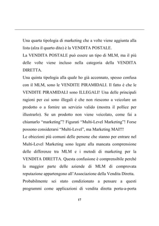 17
Una quarta tipologia di marketing che a volte viene aggiunta alla
lista (alza il quarto dito) è la VENDITA POSTALE.
La VENDITA POSTALE può essere un tipo di MLM, ma il più
delle volte viene incluso nella categoria della VENDITA
DIRETTA.
Una quinta tipologia alla quale ho già accennato, spesso confusa
con il MLM, sono le VENDITE PIRAMIDALI. Il fatto è che le
VENDITE PIRAMIDALI sono ILLEGALI! Una delle principali
ragioni per cui sono illegali è che non riescono a veicolare un
prodotto o a fornire un servizio valido (mostra il pollice per
illustrarlo). Se un prodotto non viene veicolato, come fai a
chiamarlo “marketing”? Figurati “Multi-Level Marketing”! Forse
possono considerarsi “Multi-Level”, ma Marketing MAI!!!
Le obiezioni più comuni delle persone che stanno per entrare nel
Multi-Level Marketing sono legate alla mancata comprensione
delle differenze tra MLM e i metodi di marketing per la
VENDITA DIRETTA. Questa confusione è comprensibile perché
la maggior parte delle aziende di MLM di comprovata
reputazione appartengono all’Associazione della Vendita Diretta.
Probabilmente sei stato condizionato a pensare a questi
programmi come applicazioni di vendita diretta porta-a-porta
 
